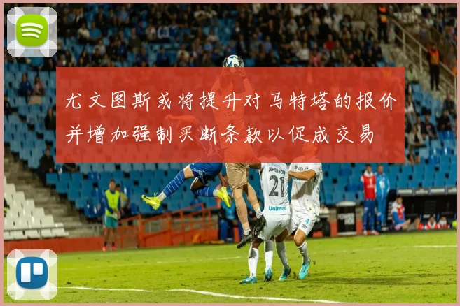 尤文图斯或将提升对马特塔的报价并增加强制买断条款以促成交易