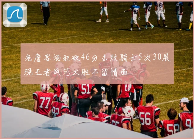 老詹客场狂砍46分击败骑士5次30展现王者风范大胜不留情面