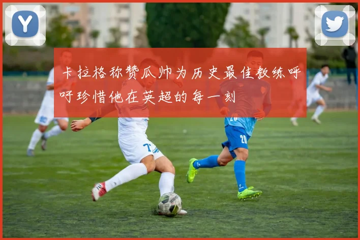卡拉格称赞瓜帅为历史最佳教练呼吁珍惜他在英超的每一刻