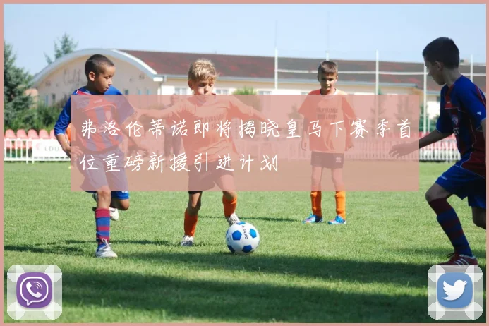 弗洛伦蒂诺即将揭晓皇马下赛季首位重磅新援引进计划