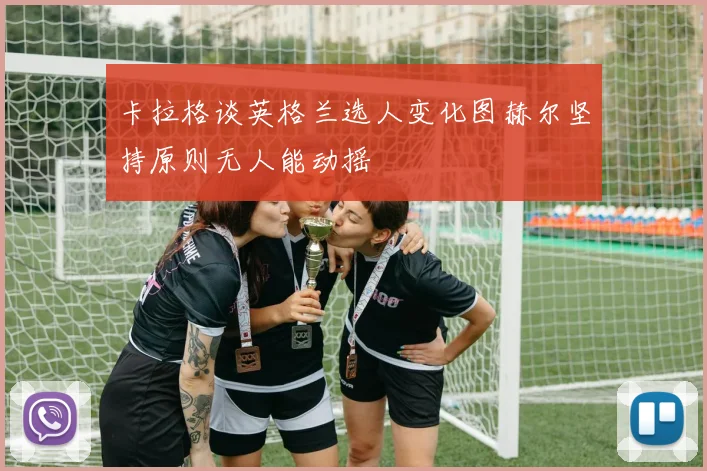 卡拉格谈英格兰选人变化图赫尔坚持原则无人能动摇