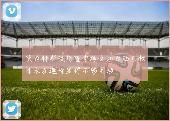 莫伦特斯谈阿隆索转会切尔西利物浦未发邀请显得不够主动