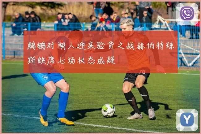 鹈鹕对湖人迎来验货之战赫伯特琼斯缺席七场状态成疑