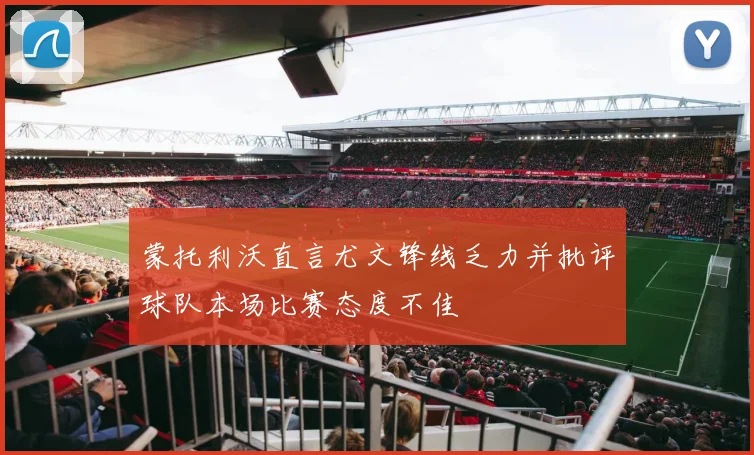 蒙托利沃直言尤文锋线乏力并批评球队本场比赛态度不佳