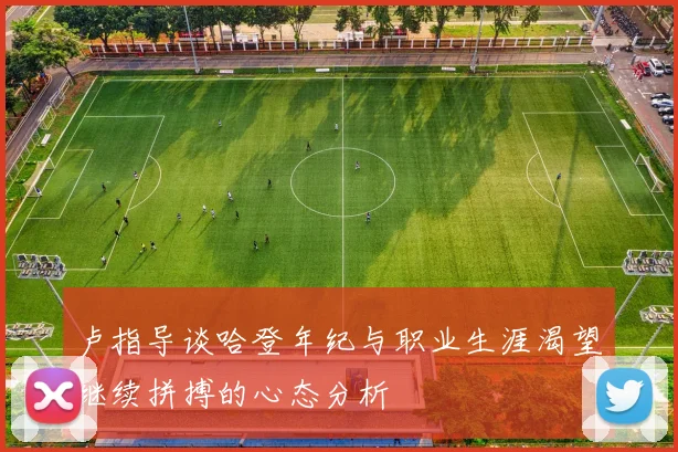 卢指导谈哈登年纪与职业生涯渴望继续拼搏的心态分析