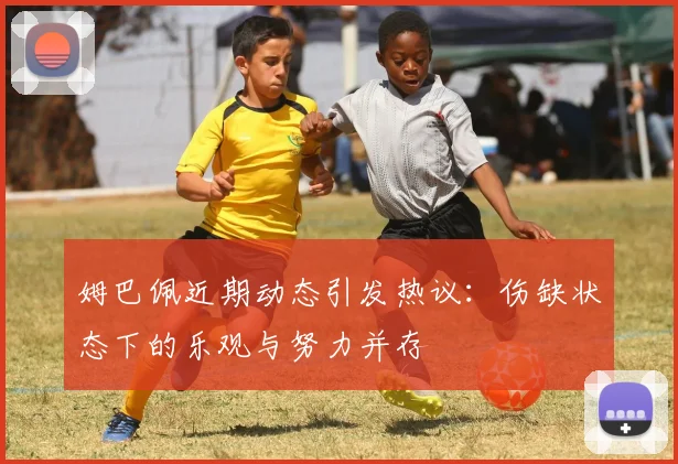 姆巴佩近期动态引发热议：伤缺状态下的乐观与努力并存