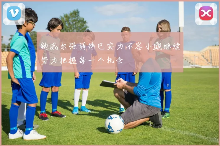 鲍威尔强调热巴实力不容小觑继续努力把握每一个机会