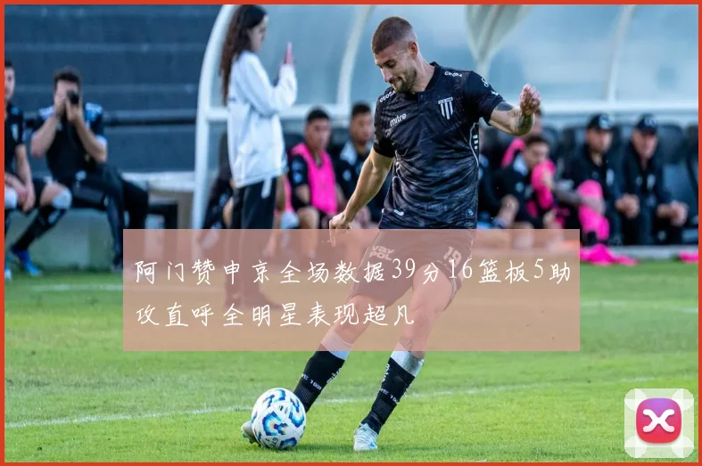 阿门赞申京全场数据39分16篮板5助攻直呼全明星表现超凡