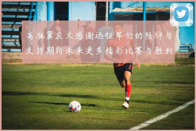 高准翼发文感谢远征军们的陪伴与支持期待未来更多精彩比赛与胜利