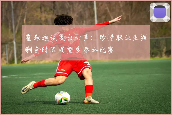 霍勒迪谈复出心声：珍惜职业生涯剩余时间渴望多参加比赛