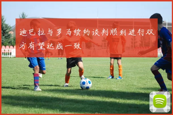 迪巴拉与罗马续约谈判顺利进行双方有望达成一致