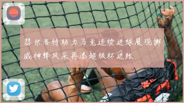 瑟尔洛特助力马竞连续进球展现挪威神锋风采再添超级杯进账