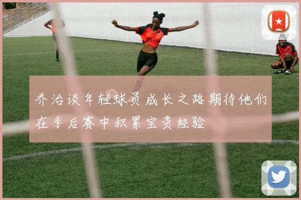乔治谈年轻球员成长之路期待他们在季后赛中积累宝贵经验