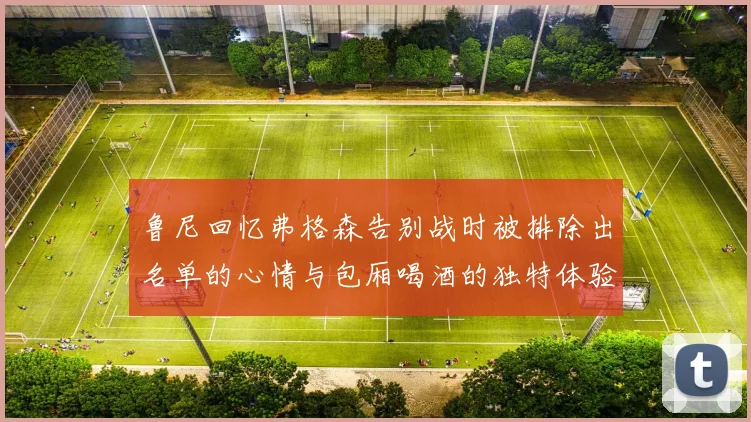 鲁尼回忆弗格森告别战时被排除出名单的心情与包厢喝酒的独特体验