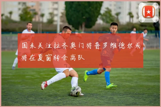 国米关注拉齐奥门将普罗维德尔或将在夏窗转会离队