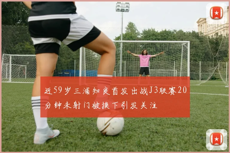 近59岁三浦知良首发出战J3联赛20分钟未射门被换下引发关注