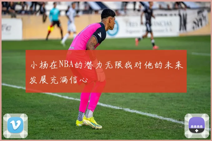 小杨在NBA的潜力无限我对他的未来发展充满信心